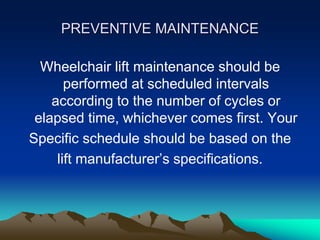 PREVENTIVE MAINTENANCE
Wheelchair lift maintenance should be
performed at scheduled intervals
according to the number of cycles or
elapsed time, whichever comes first. Your
Specific schedule should be based on the
lift manufacturer’s specifications.
 