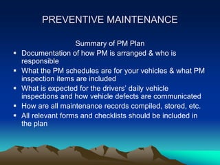 PREVENTIVE MAINTENANCE
Summary of PM Plan
 Documentation of how PM is arranged & who is
responsible
 What the PM schedules are for your vehicles & what PM
inspection items are included
 What is expected for the drivers’ daily vehicle
inspections and how vehicle defects are communicated
 How are all maintenance records compiled, stored, etc.
 All relevant forms and checklists should be included in
the plan
 