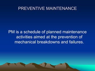PREVENTIVE MAINTENANCE
PM is a schedule of planned maintenance
activities aimed at the prevention of
mechanical breakdowns and failures.
 