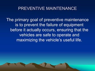 PREVENTIVE MAINTENANCE
The primary goal of preventive maintenance
is to prevent the failure of equipment
before it actually occurs, ensuring that the
vehicles are safe to operate and
maximizing the vehicle’s useful life.
 