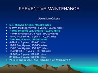 PREVENTIVE MAINTENANCE
Useful Life Criteria
 6-S, Minivan, 5 years, 100,000 miles
 6-1MV, Modified minivan, 5 years, 100,000 miles
 7-1MS, Modified van, 5 years, 100,000 miles
 7-1MR, Modified van, 5 years, 100,000 miles
 12-M, Modified van, 5 years, 100,000 miles
 7-1B Bus, 6 years, 150,000 miles
 8-2B Bus, 6 years, 150,000 miles
 12-2B Bus, 6 years, 150,000 miles
 16-2B Bus, 6 years, 150, 000 miles
 16-2BHD Bus, 6 years, 150, 000 miles
 12-B Bus, 6 years, 150,000 miles
 24-B Bus, 6 years, 150,000 miles
 24-BHD Bus, 6 years, 150,000 miles (See Attachment A)
 