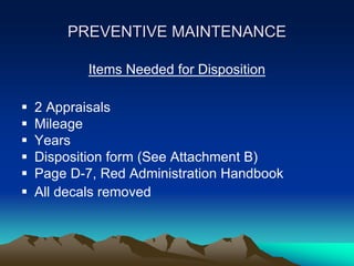 PREVENTIVE MAINTENANCE
Items Needed for Disposition
 2 Appraisals
 Mileage
 Years
 Disposition form (See Attachment B)
 Page D-7, Red Administration Handbook
 All decals removed
 