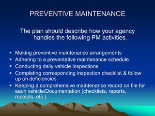 PREVENTIVE MAINTENANCE
The plan should describe how your agency
handles the following PM activities.
 Making preventive maintenance arrangements
 Adhering to a preventative maintenance schedule
 Conducting daily vehicle inspections
 Completing corresponding inspection checklist & follow
up on deficiencies
 Keeping a comprehensive maintenance record on file for
each vehicle/Documentation (checklists, reports,
receipts, etc.)
 