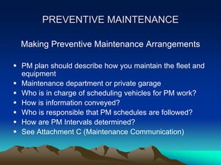 PREVENTIVE MAINTENANCE
Making Preventive Maintenance Arrangements
 PM plan should describe how you maintain the fleet and
equipment
 Maintenance department or private garage
 Who is in charge of scheduling vehicles for PM work?
 How is information conveyed?
 Who is responsible that PM schedules are followed?
 How are PM Intervals determined?
 See Attachment C (Maintenance Communication)
 
