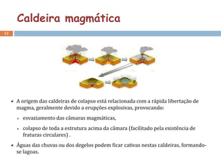 Caldeira magmática
12




     A origem das caldeiras de colapso está relacionada com a rápida libertação de
     magma, geralmente devido a erupções explosivas, provocando:
       esvaziamento das câmaras magmáticas,
       colapso de toda a estrutura acima da câmara (facilitado pela existência de
       fraturas circulares) .
     Águas das chuvas ou dos degelos podem ficar cativas nestas caldeiras, formando-
     se lagoas.
 