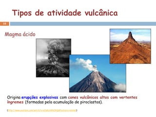 Tipos de atividade vulcânica
18



 Magma ácido




     Origina erupções explosivas com cones vulcânicos altos com vertentes
     íngremes (formadas pela acumulação de piroclastos).
     (http://www.youtube.com/watch?v=oOqKuVGhOhQ&feature=related)
 