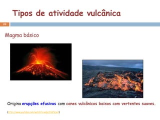 Tipos de atividade vulcânica
20



 Magma básico




     Origina erupções efusivas com cones vulcânicos baixos com vertentes suaves.
     (http://www.youtube.com/watch?v=wQc2CqFVje4)
 