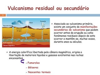 Vulcanismo residual ou secundário
3




                                          Associado ao vulcanismo primário,
                                          existe um conjunto de manifestações
                                          secundárias de vulcanismo que podem
                                          ocorrer antes da erupção ou como
                                          fenómenos residuais depois de esta
                                          ocorrer e mantêm-se, muitas vezes,
                                          durante anos ou séculos.



    A energia calorífica libertada pela câmara magmática, origina a
    libertação de materiais líquidos e gasosos existentes nas rochas
    encaixantes.
                    Fumarolas
                    Géiseres
                    Nascentes termais
 