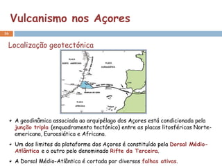 Vulcanismo nos Açores
36


 Localização geotectónica




     A geodinâmica associada ao arquipélago dos Açores está condicionada pela
     junção tripla (enquadramento tectónico) entre as placas litosféricas Norte-
     americana, Euroasiática e Africana.
     Um dos limites da plataforma dos Açores é constituído pela Dorsal Médio-
     Atlântica e o outro pelo denominado Rifte da Terceira.
     A Dorsal Médio-Atlântica é cortada por diversas falhas ativas.
 