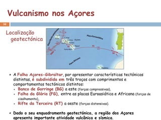 Vulcanismo nos Açores
38


 Localização
   geotectónica




      A Falha Açores-Gibraltar, por apresentar características tectónicas
      distintas, é subdividida em três troços com comprimentos e
      comportamentos tectónicos distintos:
         Banco de Gorringe (BG) a este (forças compressivas),
         Falha da Glória (FG), entre as placas Euroasiática e Africana (forças de
         cisalhamento),
         Rifte da Terceira (RT) a oeste (forças distensivas).

      Dado o seu enquadramento geotectónico, a região dos Açores
      apresenta importante atividade vulcânica e sísmica.
 