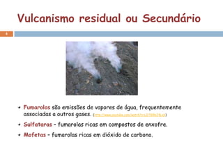 Vulcanismo residual ou Secundário
4




     Fumarolas são emissões de vapores de água, frequentemente
     associadas a outros gases. (http://www.youtube.com/watch?v=LDTG9bJ4Lxk)
     Sulfataras – fumarolas ricas em compostos de enxofre.
     Mofetas – fumarolas ricas em dióxido de carbono.
 