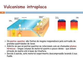 Vulcanismo intraplaca
40




      Os pontos quentes são fontes de magma responsáveis pela extrusão de
      grandes quantidades de lavas.
      Admite-se que os pontos quentes se relacionam com as chamadas plumas
      térmicas - longas colunas de material quente e pouco denso - que sobem
      através do manto até à base da litosfera.
      Devido à subida, este material experimenta descompressão levando à sua
      fusão.
 