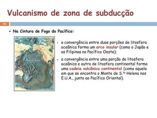 Vulcanismo de zona de subducção
46


      Na Cintura de Fogo do Pacífico:

                              a convergência entre duas porções de litosfera
                              oceânica forma um arco insular (como o Japão e
                              as Filipinas no Pacífico Oeste);
                              a convergência entre uma porção de litosfera
                              oceânica e outra de litosfera continental forma
                              uma cadeia vulcânica continental (como aquela
                              em que se encontra o Monte de S.ta Helena nos
                              E.U.A., junto ao Pacífico Oriental).
 