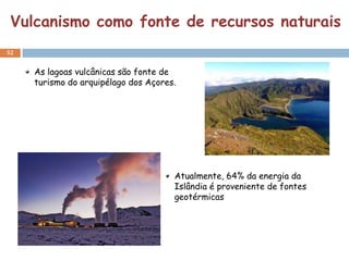 Vulcanismo como fonte de recursos naturais
52


     As lagoas vulcânicas são fonte de
     turismo do arquipélago dos Açores.




                                      Atualmente, 64% da energia da
                                      Islândia é proveniente de fontes
                                      geotérmicas
 