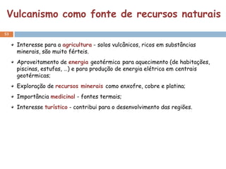 Vulcanismo como fonte de recursos naturais
53


     Interesse para a agricultura - solos vulcânicos, ricos em substâncias
     minerais, são muito férteis.
     Aproveitamento de energia geotérmica para aquecimento (de habitações,
     piscinas, estufas, …) e para produção de energia elétrica em centrais
     geotérmicas;
     Exploração de recursos minerais como enxofre, cobre e platina;
     Importância medicinal - fontes termais;
     Interesse turístico - contribui para o desenvolvimento das regiões.
 