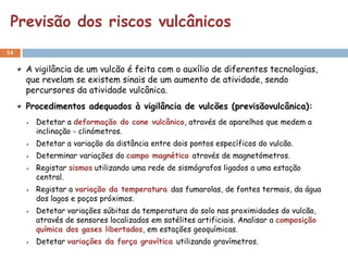 Previsão dos riscos vulcânicos
54


     A vigilância de um vulcão é feita com o auxílio de diferentes tecnologias,
     que revelam se existem sinais de um aumento de atividade, sendo
     percursores da atividade vulcânica.
     Procedimentos adequados à vigilância de vulcões (previsãovulcânica):
       Detetar a deformação do cone vulcânico, através de aparelhos que medem a
       inclinação - clinómetros.
       Detetar a variação da distância entre dois pontos específicos do vulcão.
       Determinar variações do campo magnético através de magnetómetros.
       Registar sismos utilizando uma rede de sismógrafos ligados a uma estação
       central.
       Registar a variação da temperatura das fumarolas, de fontes termais, da água
       dos lagos e poços próximos.
       Detetar variações súbitas da temperatura do solo nas proximidades do vulcão,
       através de sensores localizados em satélites artificiais. Analisar a composição
       química dos gases libertados, em estações geoquímicas.
       Detetar variações da força gravítica utilizando gravímetros.
 