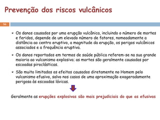 Prevenção dos riscos vulcânicos
56


       Os danos causados por uma erupção vulcânica, incluindo o número de mortes
       e feridos, depende de um elevado número de fatores, nomeadamente a
       distância ao centro eruptivo, a magnitude da erupção, os perigos vulcânicos
       associados e a frequência eruptiva.
       Os danos reportados em termos de saúde pública referem-se na sua grande
       maioria ao vulcanismo explosivo; as mortes são geralmente causadas por
       escoadas piroclásticas.
       São muito limitados os efeitos causados diretamente no Homem pelo
       vulcanismo efusivo, salvo nos casos de uma aproximação exageradamente
       perigosa às escoadas lávicas.


     Geralmente as erupções explosivas são mais prejudiciais do que as efusivas
 