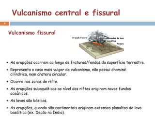 Vulcanismo central e fissural
8


    Vulcanismo fissural




    As erupções ocorrem ao longo de fraturas/fendas da superfície terrestre.
    Representa o caso mais vulgar de vulcanismo, não possui chaminé
    cilíndrica, nem cratera circular.
    Ocorre nas zonas de rifte.
    As erupções subaquáticas ao nível dos riftes originam novos fundos
    oceânicos.
    As lavas são básicas.
    As erupções, quando são continentais originam extensos planaltos de lava
    basáltica (ex. Decão na Índia).
 