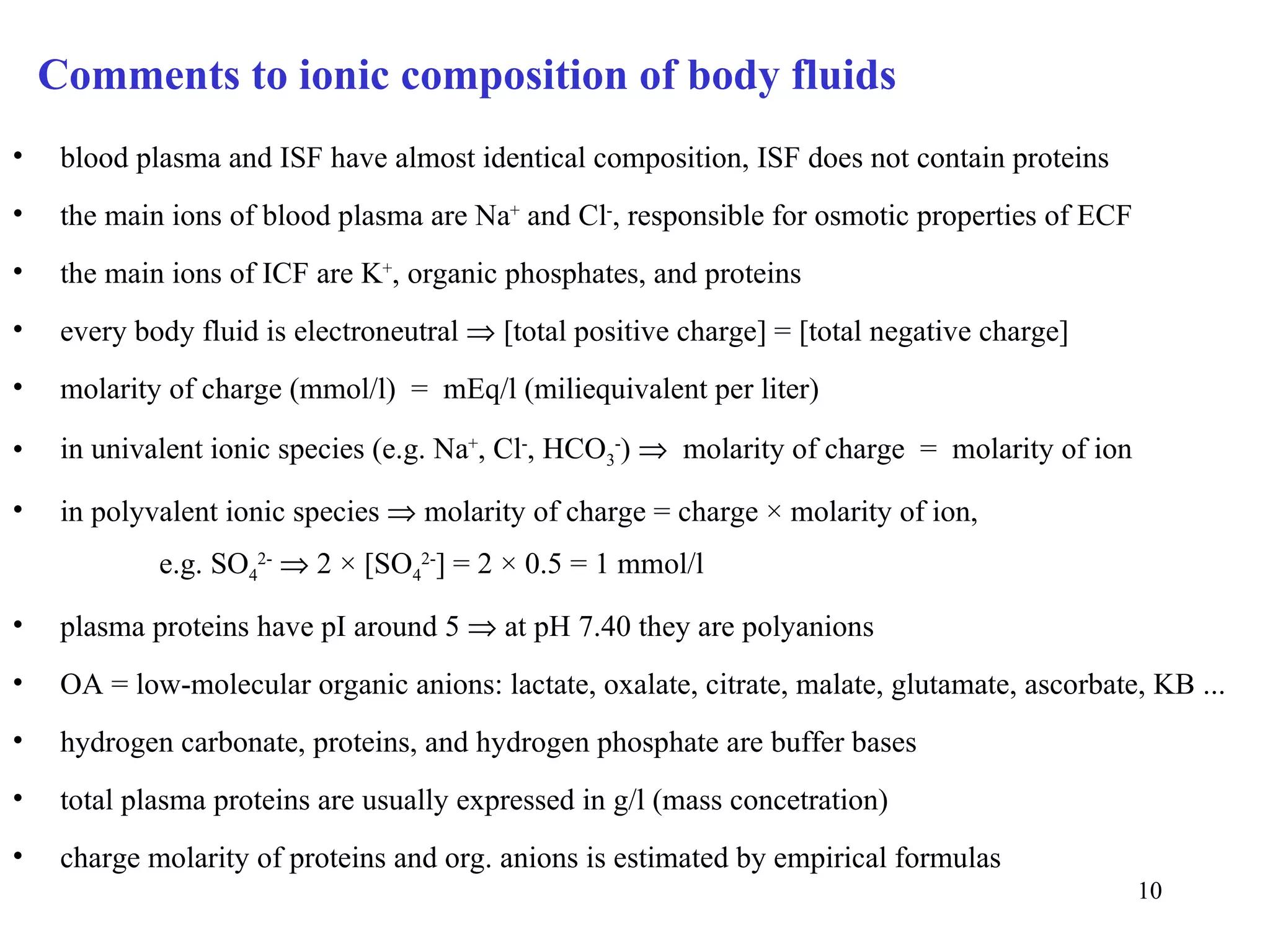Comments to ionic composition of body fluids
•    blood plasma and ISF have almost identical composition, ISF does not contain proteins
•    the main ions of blood plasma are Na+ and Cl-, responsible for osmotic properties of ECF
•    the main ions of ICF are K+, organic phosphates, and proteins
•    every body fluid is electroneutral ⇒ [total positive charge] = [total negative charge]
•    molarity of charge (mmol/l) = mEq/l (miliequivalent per liter)

•    in univalent ionic species (e.g. Na+, Cl-, HCO3-) ⇒ molarity of charge = molarity of ion

•    in polyvalent ionic species ⇒ molarity of charge = charge × molarity of ion,
             e.g. SO42- ⇒ 2 × [SO42-] = 2 × 0.5 = 1 mmol/l

•    plasma proteins have pI around 5 ⇒ at pH 7.40 they are polyanions
•    OA = low-molecular organic anions: lactate, oxalate, citrate, malate, glutamate, ascorbate, KB ...
•    hydrogen carbonate, proteins, and hydrogen phosphate are buffer bases
•    total plasma proteins are usually expressed in g/l (mass concetration)
•    charge molarity of proteins and org. anions is estimated by empirical formulas
                                                                                                10
 