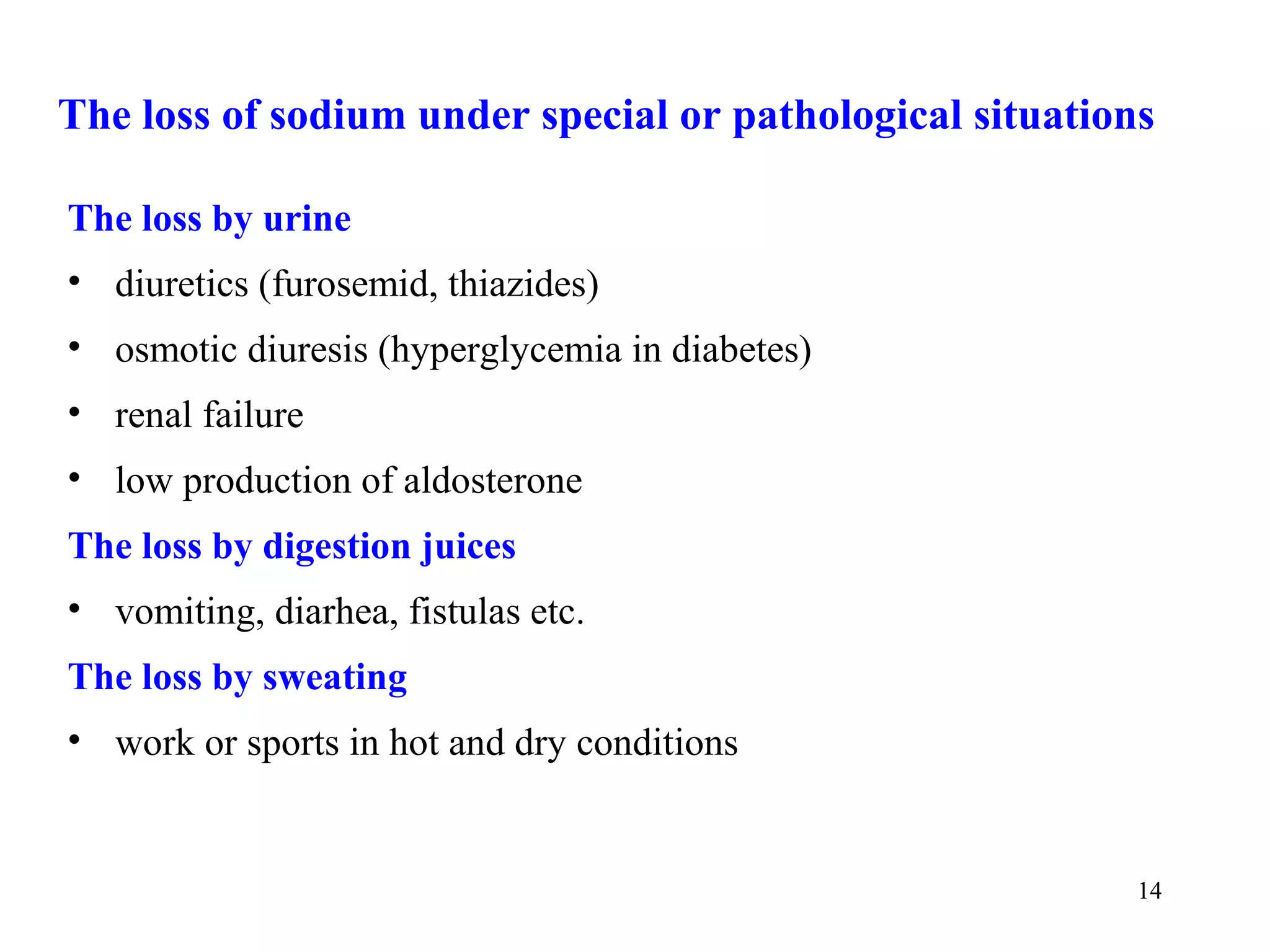 The loss of sodium under special or pathological situations

The loss by urine
• diuretics (furosemid, thiazides)
• osmotic diuresis (hyperglycemia in diabetes)
• renal failure
• low production of aldosterone
The loss by digestion juices
• vomiting, diarhea, fistulas etc.
The loss by sweating
• work or sports in hot and dry conditions


                                                          14
 