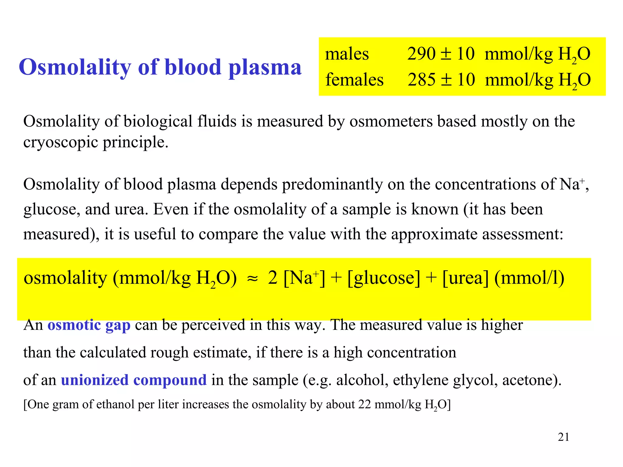 males          290 ± 10 mmol/kg H2O
Osmolality of blood plasma                              females        285 ± 10 mmol/kg H2O

Osmolality of biological fluids is measured by osmometers based mostly on the
cryoscopic principle.

Osmolality of blood plasma depends predominantly on the concentrations of Na+,
glucose, and urea. Even if the osmolality of a sample is known (it has been
measured), it is useful to compare the value with the approximate assessment:

osmolality (mmol/kg H2O) ≈ 2 [Na+] + [glucose] + [urea] (mmol/l)

An osmotic gap can be perceived in this way. The measured value is higher
than the calculated rough estimate, if there is a high concentration
of an unionized compound in the sample (e.g. alcohol, ethylene glycol, acetone).
[One gram of ethanol per liter increases the osmolality by about 22 mmol/kg H2O]

                                                                                       21
 