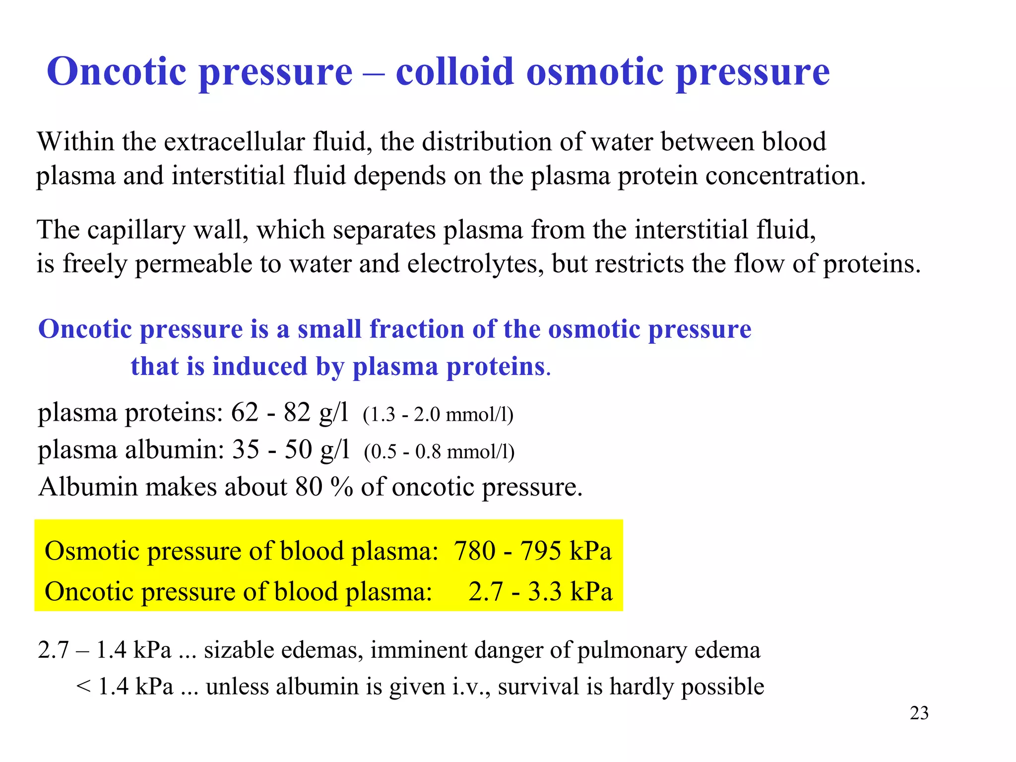 Oncotic pressure – colloid osmotic pressure
Within the extracellular fluid, the distribution of water between blood
plasma and interstitial fluid depends on the plasma protein concentration.
The capillary wall, which separates plasma from the interstitial fluid,
is freely permeable to water and electrolytes, but restricts the flow of proteins.

Oncotic pressure is a small fraction of the osmotic pressure
       that is induced by plasma proteins.
plasma proteins: 62 - 82 g/l (1.3 - 2.0 mmol/l)
plasma albumin: 35 - 50 g/l (0.5 - 0.8 mmol/l)
Albumin makes about 80 % of oncotic pressure.

Osmotic pressure of blood plasma: 780 - 795 kPa
Oncotic pressure of blood plasma: 2.7 - 3.3 kPa

2.7 – 1.4 kPa ... sizable edemas, imminent danger of pulmonary edema
    < 1.4 kPa ... unless albumin is given i.v., survival is hardly possible
                                                                                23
 