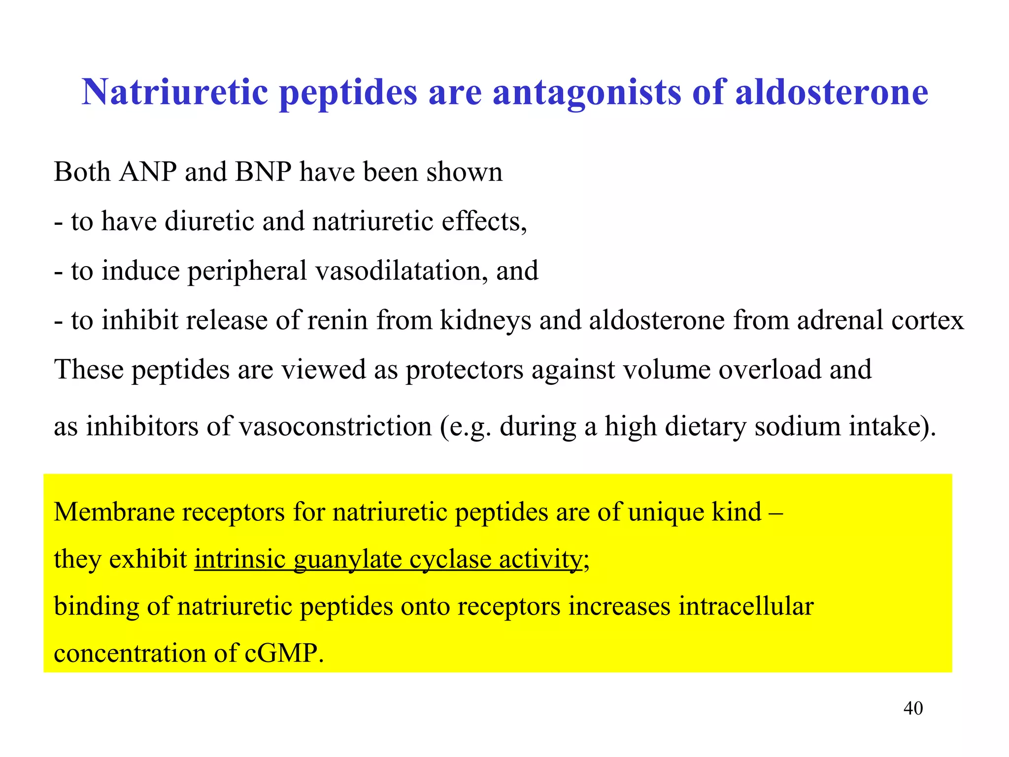Natriuretic peptides are antagonists of aldosterone
Both ANP and BNP have been shown
- to have diuretic and natriuretic effects,
- to induce peripheral vasodilatation, and
- to inhibit release of renin from kidneys and aldosterone from adrenal cortex
These peptides are viewed as protectors against volume overload and
as inhibitors of vasoconstriction (e.g. during a high dietary sodium intake).

Membrane receptors for natriuretic peptides are of unique kind –
they exhibit intrinsic guanylate cyclase activity;
binding of natriuretic peptides onto receptors increases intracellular
concentration of cGMP.
                                                                          40
 
