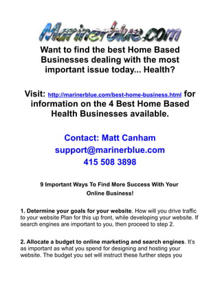 Want to find the best Home Based
        Businesses dealing with the most
         important issue today... Health?

 Visit: http://marinerblue.com/best-home-business.html for
  information on the 4 Best Home Based
         Health Businesses available.

                Contact: Matt Canham
              support@marinerblue.com
                    415 508 3898

        9 Important Ways To Find More Success With Your
                           Online Business!


1. Determine your goals for your website. How will you drive traffic
to your website Plan for this up front, while developing your website. If
search engines are important to you, then proceed to step 2.


2. Allocate a budget to online marketing and search engines. It’s
as important as what you spend for designing and hosting your
website. The budget you set will instruct these further steps you
 