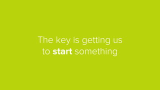 The key is getting us
to start something
 