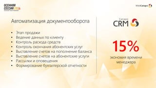Автоматизация документооборота
• Этап продажи
• Ведение данных по клиенту
• Контроль расхода средств
• Контроль окончания абонентских услуг
• Выставление счетов на пополнение баланса
• Выставление счетов на абонентские услуги
• Рассылки и оповещения
• Формирование бухгалтерской отчетности
15%экономия времени
менеджера
 