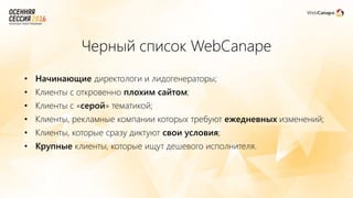 Черный список WebCanape
• Начинающие директологи и лидогенераторы;
• Клиенты с откровенно плохим сайтом;
• Клиенты с «серой» тематикой;
• Клиенты, рекламные компании которых требуют ежедневных изменений;
• Клиенты, которые сразу диктуют свои условия;
• Крупные клиенты, которые ищут дешевого исполнителя.
 