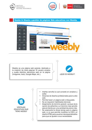 Sesión 9: Diseño y gestión de páginas Web educativas con Weebly.

Weebly es una página web gratuita, dedicada a
la creación de otras páginas. El usuario arrastra
y suelta distintos elementos web en la página
(imágenes, texto, Google Maps, etc.).

VENTAJAS
EDUCATIVAS QUE
TIENE WEEBLY

¿QÚE ES WEEBLY?

•	 Interfaz sencilla la cual consiste en arrastrar y
soltar.
•	 Docenas de diseños profesionales para tu sitio
web.
•	 Permite hacer un página web o blog gratis.
•	 No se requieren habilidades técnicas.
•	 Alojamiento de dominio gratuito: aunque da la
opción de adherirte a un dominio más sencillo
para el cliente por una cantidad de precio más.
•	 No solamente te ofrece temas para tu página
web, si no que permite modificar la CSS y el
diseño HTML para usuarios más especializados
para que se ajusten a sus necesidades

116

 