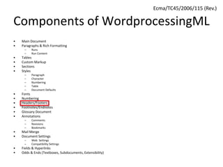 Components of WordprocessingML
• Main Document
• Paragraphs & Rich Formatting
– Runs
– Run Content
• Tables
• Custom Markup
• Sections
• Styles
– Paragraph
– Character
– Numbering
– Table
– Document Defaults
• Fonts
• Numbering
• Headers/Footers
• Footnotes/Endnotes
• Glossary Document
• Annotations
– Comments
– Revisions
– Bookmarks
• Mail Merge
• Document Settings
– Web Settings
– Compatibility Settings
• Fields & Hyperlinks
• Odds & Ends (Textboxes, Subdocuments, Extensibility)
Ecma/TC45/2006/115 (Rev.)
 