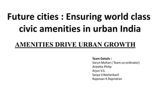 AMENITIES DRIVE URBAN GROWTH
Future cities : Ensuring world class
civic amenities in urban India
Team Details :
Varun Mohan ( Team co-ordinator)
Aneetta Philip
Arjun V.S.
Savya V.Neelankavil
Rajeevan K.Rajendran
 