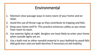 Environmental
1. Maintain clear passage ways in every room of your home and on
steps.
2. Avoid the use of throw rugs as they contribute to tripping and falls.
3. Keep your home well lit. This practice enhances safety as you move
from room to room.
4. Use exterior lights at night. Burglars are least likely to enter your home
when outside lights are on.
5. Use a bath mat or other nonskid material in your bathtub to avoid falls.
Add grab bars and use bath benches if necessary to aid mobility.
 