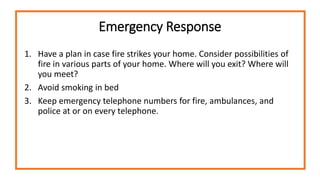 Emergency Response
1. Have a plan in case fire strikes your home. Consider possibilities of
fire in various parts of your home. Where will you exit? Where will
you meet?
2. Avoid smoking in bed
3. Keep emergency telephone numbers for fire, ambulances, and
police at or on every telephone.
 