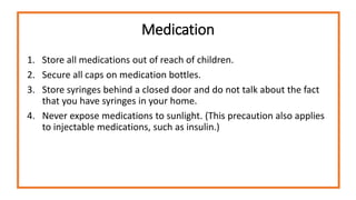 Medication
1. Store all medications out of reach of children.
2. Secure all caps on medication bottles.
3. Store syringes behind a closed door and do not talk about the fact
that you have syringes in your home.
4. Never expose medications to sunlight. (This precaution also applies
to injectable medications, such as insulin.)
 