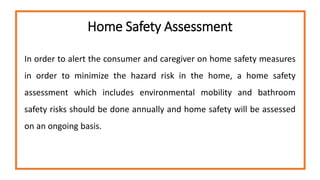 Home Safety Assessment
In order to alert the consumer and caregiver on home safety measures
in order to minimize the hazard risk in the home, a home safety
assessment which includes environmental mobility and bathroom
safety risks should be done annually and home safety will be assessed
on an ongoing basis.
 