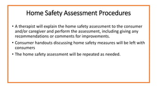 Home Safety Assessment Procedures
• A therapist will explain the home safety assessment to the consumer
and/or caregiver and perform the assessment, including giving any
recommendations or comments for improvements.
• Consumer handouts discussing home safety measures will be left with
consumers
• The home safety assessment will be repeated as needed.
 