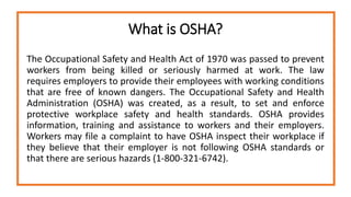 What is OSHA?
The Occupational Safety and Health Act of 1970 was passed to prevent
workers from being killed or seriously harmed at work. The law
requires employers to provide their employees with working conditions
that are free of known dangers. The Occupational Safety and Health
Administration (OSHA) was created, as a result, to set and enforce
protective workplace safety and health standards. OSHA provides
information, training and assistance to workers and their employers.
Workers may file a complaint to have OSHA inspect their workplace if
they believe that their employer is not following OSHA standards or
that there are serious hazards (1-800-321-6742).
 