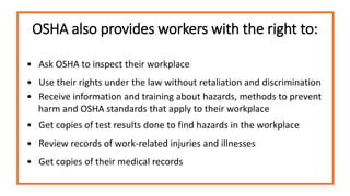 OSHA also provides workers with the right to:
• Ask OSHA to inspect their workplace
• Use their rights under the law without retaliation and discrimination
• Receive information and training about hazards, methods to prevent
harm and OSHA standards that apply to their workplace
• Get copies of test results done to find hazards in the workplace
• Review records of work-related injuries and illnesses
• Get copies of their medical records
 