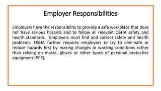 Employer Responsibilities
Employers have the responsibility to provide a safe workplace that does
not have serious hazards and to follow all relevant OSHA safety and
health standards. Employers must find and correct safety and health
problems. OSHA further requires employers to try to eliminate or
reduce hazards first by making changes in working conditions rather
than relying on masks, gloves or other types of personal protective
equipment (PPE).
 