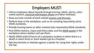 Employers MUST:
• Inform employees about hazards through training, labels, alarms, color-
coded systems, chemical information sheets and other methods;
• Keep accurate records of work-related injuries and illnesses;
• Perform tests in the workplace, such as air sampling required by some
OSHA standards;
• Provide hearing exams or other medical tests required by OSHA standards;
• Post OSHA citations, injury and illness data, and the OSHA poster in the
workplace where workers will see them;
• Notify OSHA within 8 hours of a workplace incident in which there is a
death or when three or more workers go to a hospital;
• Not discriminate or retaliate against a worker for using their rights under
the law.
 