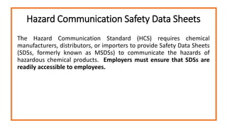 Hazard Communication Safety Data Sheets
The Hazard Communication Standard (HCS) requires chemical
manufacturers, distributors, or importers to provide Safety Data Sheets
(SDSs, formerly known as MSDSs) to communicate the hazards of
hazardous chemical products. Employers must ensure that SDSs are
readily accessible to employees.
 