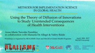 Using the Theory of Diffusion of Innovations
to Study Unintended Consequences
of Health Interventions
METHODS FOR IMPLEMENTATION SCIENCE
IN GLOBAL HEALTH
April, 20th. 2017
McGill University
Workshop co-organised by REALISME Chair and McGill of Global Health Programs
Anne-Marie Turcotte-Tremblay
in collaboration with Manuela De Allegri & Valéry Ridde
 