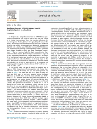 ARTICLE IN PRESSJID: YJINF [m5G;April 22, 2020;9:39]
Journal of Infection xxx (xxxx) xxx
Contents lists available at ScienceDirect
Journal of Infection
journal homepage: www.elsevier.com/locate/jinf
Letter to the Editor
Risk factors for severe COVID-19: Evidence from 167
hospitalized patients in Anhui, China
Dear Editor,
In the journal, a comprehensive review of COVID-19 was pub-
lished to summarize the nature of SARS-CoV-2 and the timing
of its clinical characteristics.1 Since the emerging infectious dis-
ease emerged in Wuhan, China, it has spread rapidly around the
world.2 According to the latest epidemiological statistics, by March
20, 2020, the number of conﬁrmed cases worldwide has exceeded
240,000, with a fatality rate of 4.1%. The course of COVID-19 illness
can progress rapidly, causing acute respiratory distress syndrome,
septic shock, metabolic acidosis and blood coagulation dysfunc-
tion.1,3–5 Due to a previous lack of in-depth research on the char-
acteristics of the disease, the mortality of severe illness is high.4 It
is very important to analyse the clinical characteristics of COVID-
19 in international regions and identify risk factors to reduce the
incidence of severe and critical illness in the early stage. In this
letter, we present discrepancies of patients with different disease
severities and risk factors for severe COVID-19 by comparing and
analysing epidemiological and clinical data of 167 conﬁrmed pa-
tients in Anhui, China.
In the present study, the rate of severely ill patients was as
high as 17.9%. Comparisons of demographics and clinical char-
acteristics between 30 severe and 137 non-severe patients are
shown in Table 1. The mean age was 49.03 years in severe pa-
tients and 40.83 years in non-severe patients, with a signiﬁcant
difference (p = 0.007. There were 95 males (56.89%) and 72 fe-
males (43.11%); however, there was no signiﬁcant differences in
sex between the two groups. Among 167 patients, 146 had fever
(87.43%), 132 had cough (79.04%) and 61 had shortness of breath
(36.53%). The prevalence of shortness of breath was 73.33% in
severe patients, which was signiﬁcantly greater than the 28.47%
prevalence in non-severe patients (p < 0.001). There were 44 pa-
tients (26.35%) with comorbidities, of which 9 had multiple comor-
bidities (5.39%). Among patients with diabetes, severe cases were
signiﬁcantly more common than in non-severe patients (p < 0.001).
Compared to non-severe patients, ﬁngertip oxygen saturation de-
creased signiﬁcantly in severe patients (p < 0.001), which pre-
disposed patients with chronic obstructive pulmonary disease to
acute exacerbation. Since SARS-CoV-2 affected multiple organs
by binding angiotensin converting enzyme 2 (ACE2) receptor6
and many severe COVID-19 patients had comorbidities, multidisci-
plinary team (MDT) consultation played an important role in re-
ducing the mortality of severe infection. There were signiﬁcant
differences in the use of mechanical ventilation, glucocorticoids
and immunoglobulin between severe and non-severe patients
(all p < 0.05).
Table 2 presents comparisons of laboratory parameters between
severe and non-severe patients. Lymphocyte, CD4 and CD8 cell
counts were decreased signiﬁcantly in severe patients compared to
non-severe patients (p = 0.004, 0.021 and 0.002), suggesting that
T lymphocytes were seriously destroyed. The increased level of c-
reactive protein (CRP) in severe patients was signiﬁcantly higher
than that in non-severe patients (p = 0.001). Interleukin-6 (IL-6)
levels increased in 122 patients (73.05%); the increase was more
signiﬁcant in severe patients than in non-severe (p = 0.001). By
clearing or blocking inﬂammatory factors,7 artiﬁcial liver therapy
and tocilizumab, a monoclonal antibody of IL-6 receptor, may pre-
vent serious injuries in the lungs in severe patients. The lac-
tate dehydrogenase (LDH) concentration was higher and the al-
bumin concentration was lower in severe patients, with signiﬁ-
cant differences (p = 0.002 and p<0.001). In severe patients, the
ﬁbrinogen concentration was signiﬁcantly higher (p = 0.008) than
in non-severe patients, suggesting that severe patients were more
likely to experience myocardial infarction or sudden death. Be-
tween the two groups, there was a signiﬁcant difference in the
neutrophil to lymphocyte ratio (NLR), a predictor for severe in-
fection8 (p = 0.033). Other laboratory parameters that changed in
COVID-19 patients were not signiﬁcantly different between the two
groups (all p > 0.05).
Fig. 1A shows the risk factors for severe patients based on
the results of mono-factor logistic regression analysis. The analysis
demonstrated that increased age, existence of comorbidities, NLR,
increased levels of CRP, LDH and IL-6, decreased ﬁngertip oxygen
saturation, decreased lymphocytes, and CD4 and CD8 cell counts
were risk factors for severe infections (all p<0.05). The results
of multi-factor logistic regression analysis then proved that ﬁn-
gertip oxygen saturation (OR=0.545, 95%CI: 0.391–0.759, p<0.001)
and decreased CD4 cell count (OR=0.996, 95%CI: 0.992–1.000,
p = 0.039) were independent risk factors, as shown in Fig. 1B.
There are still no speciﬁc therapies for COVID-191; neverthe-
less, assessing risk factors and symptomatic treatment in the early
stage of the disease can improve the prognosis. Of 167 patients,
99.40% received initial antiviral therapy using lopinavir and riton-
avir (400 mg/100 mg, bid) for no more than 10 days and/or at-
omized inhalation of interferon-α except for a 2-year-old patient,
who was given interferon-α only, and 25.15% of patients received
40 mg methylprednisolone for 3 to 5 days. A total of 16.17% of pa-
tients were supported with immunoglobulins, and 13.18% of pa-
tients were managed with suitable oxygen therapy. All severe pa-
tients received MDT consultation, and three critical patients were
treated with artiﬁcial liver therapy every other day, three times
consecutively. Finally, all patients in our study, both severe or non-
severe, improved and were discharged without death.
The clinical characteristics of 167 COVID-19 patients are sum-
marized in Tables 1 and 2. The similarities and differences between
severe and non-severe patients in this letter suggested that elderly
patients with multiple comorbidities, hypoxia, decreased CD4 and
CD8 cell counts and increased levels of CRP and IL-6 are all closely
associated with disease severity and prognosis, which should be
https://doi.org/10.1016/j.jinf.2020.04.010
0163-4453/© 2020 The British Infection Association. Published by Elsevier Ltd. All rights reserved.
 