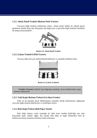 1.2.1. Alttan İ
              tmeli Traktör (Bottom Push Tractor)

           cı n      ı
       Yazını kâğ besleme kabiliyetini arttır. Alttan itmeli traktör ile yüksek hacim
                      t                      rı
                           ktı       ,      ıt                    ı
gerektiren sürekli form çı ihtiyaçlarıdüz kâğ yolu ve güvenilir kâğ besleme özellikleri
                                                                   t
ile kolayca karşı
                lanabilir.




                             Resim 1.8: Alttan İ
                                               tmeli Traktör
1.2.2. Çekme Traktörü (Pull Tractor)

     Yazıya daha ileri çok yönlü kullanı kabiliyeti ve esneklik özellikleri katar.
        cı                             m




                               Resim 1.9 : Çekme Traktörü


        Traktör (Tractor): Sürekli form kâğdın takı ğ, formu deliklerinden tutup
                                           ı nı   ldıı
 ilerleten mekanizma.


1.2.3. Tekli Kağt Besleme Ünitesi (Cut Sheet Feeder)
                ı
    Tekli ya da önceden bası dökümanları otomatik olarak beslenmesini sağ
                             lı             n                           layarak
           ı
yazını kağ yönetim kabiliyetini ve esnekliğ arttır.
   cın     t                               ini  rı


1.2.4. Rulo Kağt Ünitesi (Roll Paper Stand)
               ı

      Rulo kâğt ünitesi, sayfa uzunluğ ile ilgili kıtıortadan kaldı ğ
              ı                      u             sı             rdı ıiçin çı
                                                                             ktı
boyutunda baskıimkânısağ Bu sayede hem daha az kağt kullanı
                            lar.                            ı       rken hem de
kullanını kayızamanı minimize etmiş
       cı n   p        nı              olursunuz.



                                            7
 