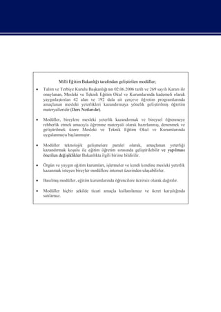 Milli Eğ Bakanlıı
                    itim   ğ tarafı geliş
                                  ndan  tirilen modüller;
 Talim ve Terbiye Kurulu Baş ğnı 02.06.2006 tarih ve 269 sayı Kararı
                                     ı
                               kanlı n                           lı     ile
  onaylanan, Mesleki ve Teknik Eğ Okul ve Kurumları kademeli olarak
                                    itim               nda
  yaygı tılan 42 alan ve 192 dala ait çerçeve öğ
       nlaşrı                                         retim programlarında
  amaçlanan mesleki yeterlikleri kazandı rmaya yönelik geliş
                                                           tirilmişöğretim
  materyalleridir (Ders Notları r).
                              dı

 Modüller, bireylere mesleki yeterlik kazandı
                                             rmak ve bireysel öğrenmeye
  rehberlik etmek amacı öğ
                       yla renme materyali olarak hazı    ş
                                                     rlanmı denenmek ve
                                                           ,
  geliş
      tirilmek üzere Mesleki ve Teknik Eğ    itim Okul ve Kurumları nda
  uygulanmaya baş      ş
                   lanmı r.
                        tı

 Modüller teknolojik geliş     melere paralel olarak, amaçlanan yeterliğ       i
  kazandı rmak koş ile eğ
                   ulu       itim öğ retim sı nda geliş
                                            rası          tirilebilir ve yapı
                                                                            lması
  önerilen değ iklikler Bakanlı ilgili birime bildirilir.
              iş                kta

 Örgün ve yaygı eğ kurumları letmeler ve kendi kendine mesleki yeterlik
                n itim             , iş
  kazanmak isteyen bireyler modüllere internet üzerinden ulaş
                                                            abilirler.

 Bası ş
     lmımodüller, eğ kurumları öğ
                    itim                                      ılı
                             nda rencilere ücretsiz olarak dağtır.

 Modüller hiçbir ş                          lamaz ve ücret karş ğ
                  ekilde ticari amaçla kullanı                 ıı
                                                                lı nda
  satı
     lamaz.
 