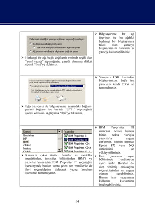  Bilgisayarı z
                                                                     nı      bir      ağ
                                                           üzerinde ise bu ağ      daki
                                                           herhangi bir bilgisayarara
                                                           takılı olan         yazı yı
                                                                                    cı
                                                           bilgisayarı za tanı
                                                                     nı        tarak o
                                                           yazıyı
                                                                cı kullanabilirsiniz.
 Herhangi bir ağ bağ değ
                  a     lı ilseniz resimde seçili olan
  “yerel yazı” seçeneğ
              cı          inin, iş
                                 aretli olması dikkat
                                             na
  ederek “ileri”ye tı nı
                    klatı z.



                                                          Yazını USB üzerinden
                                                                cı z
                                                           bilgisayarı za bağ ise
                                                                     nı     lı
                                                           yazını
                                                                cızıkendi CD’si ile
                                                           tanı sı z.
                                                               tmalını




 Eğ yazını ile bilgisayarı z arası
    er      cı z              nı       ndaki bağ
                                               lantı
  paralel bağ lantıise burada “LPT1” seçeneğ    inin
  iş
   aretli olması sağ
                nı layarak “ileri”ye tı nı
                                      klatı z.



                                                          IBM        Proprinter       III
                                                           sürücüsü hemen hemen
                                                           bütün       nokta     vuruş  lu
                                                           yazılarla
                                                               cı                  uygun
                                                           çalışabilir. Bunun dında şı
                                                           Epson FX veya NQ
                                                           sürücüsünü                  de
                                                           yükleyebilirsiniz.
 Karş za çı
        ı
        nı       kan üretici firmalar ve modeller         Her       yazını
                                                                          cı n       ayar
  menüsünden, üreticiler bölümünden IBM’i ve               bölümünde          emülasyon
  yazılar kı ndan IBM Proprinter III seçeneğ
       cı      smı                               ini       ayarıvardı Buradan da
                                                                        r.
  işaretleyerek bundan sonra gelen son menülerde de        size verilmiş emülasyon
  ileri seçeneklerine tı  klatarak yazı kurulum
                                       cı                  seçeneklerinden en uygun
  işleminizi tamamlayı z.
                      nı                                   olanını         seçebilirsiniz.
                                                           Bunun için yazının     cı zı
                                                           kullanım           kı
                                                                               lavuzunu
                                                           inceleyebilirsiniz.




                                         14
 