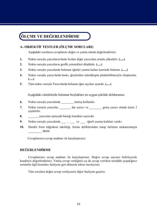 ÖLÇME VE DEĞERLENDİ
ÖLÇME VE DEĞERLENDİ
                  RME
                   RME

A- OBJEKTİ TESTLER (ÖLÇME SORULARI)
         F
      Aş ı sorularıcevapları doğ ve yanlıolarak değ
       ağdaki     n        nı ru        ş         erlendiriniz.

1.    Nokta vuruş yazılarıbaskı zları er yazılara oranla yüksektir. (.....)
                lu   cı n      hı diğ       cı
2.                                             üktür. (.....)
      Nokta vuruş yazılarıgrafik yetenekleri düş
                lu   cı n
3.    Nokta vuruş yazılarda bulunan iğ
                lu   cı              neler yazma kafasıüzerinde bulunur. (.....)
4.    Nokta vuruş yazı larda baskıiğ
                lu   cı          , nelerden mürekkepin püskürtülmesiyle oluş
                                                                           turulur.
      (.....)
5.    Tüm nokta vuruş Yazılarda bulunan iğ sayı aynı r. (.....)
                    lu   cı              ne   ları dı


      Aş ı cümlelerde bulunan boş
       ağdaki                   lukları uygun ş
                                       en     ekilde doldurunuz.

6.    Nokta vuruş yazılarda ________ kartuş
                lu   cı                    kullanır.
                                                 lı
7.    Nokta vuruş yazılar, _______ dar yazı ve ________ geniş cı
                  lu cı                   cı                 yazı olmak üzere 2
      çeş
        ittirler.
8.    ______, yazınısaniyede bastıı
                 cın             ğ karakter sayıdı
                                               sı r.
9.    Nokta vuruş yazılarda ___ , ___ ve ___ iğ yazma kafaları
                lu   cı                       neli            vardı
                                                                  r.
10.   Sürekli form kâğdı n takı ğ formu deliklerinden tutup ilerleten mekanizma ya
                      ı nı       ı
                              ldı,
      ________ denir.

      Cevapları zı                 ı rı z.
              nı cevap anahtarı karş tını
                               ile  laş


DEĞERLENDİ
         RME

                                                 ı rız.
       Cevapları zıcevap anahtarıile karş tını Doğ cevap sayı zıbelirleyerek
                   nı                             laş            ru      nı
kendinizi değ   erlendiriniz. Yanlıcevap verdiğ ya da cevap verirken tereddüt yaş ğ z
                                   ş              iniz                          adıı
                                                                                   nı
sorularla ilgili konuları faaliyete geri dönerek tekrar inceleyiniz.

      Tüm sorulara doğ cevap verdiyseniz diğ faaliyete geçiniz.
                     ru                     er




                                          16
 